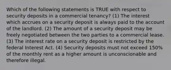 Which of the following statements is TRUE with respect to security deposits in a commercial tenancy? (1) The interest which accrues on a security deposit is always paid to the account of the landlord. (2) The amount of a security deposit may be freely negotiated between the two parties to a commercial lease. (3) The interest rate on a security deposit is restricted by the federal Interest Act. (4) Security deposits must not exceed 150% of the monthly rent as a higher amount is unconscionable and therefore illegal.