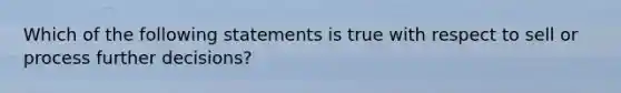 Which of the following statements is true with respect to sell or process further decisions?