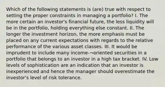 Which of the following statements is (are) true with respect to setting the proper constraints in managing a portfolio? I. The more certain an investor's financial future, the less liquidity will be in the portfolio, holding everything else constant. II. The longer the investment horizon, the more emphasis must be placed on any current expectations with regards to the relative performance of the various asset classes. III. It would be imprudent to include many income-¬oriented securities in a portfolio that belongs to an investor in a high tax bracket. IV. Low levels of sophistication are an indication that an investor is inexperienced and hence the manager should overestimate the investor's level of risk tolerance.