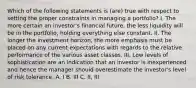 Which of the following statements is (are) true with respect to setting the proper constraints in managing a portfolio? I. The more certain an investor's financial future, the less liquidity will be in the portfolio, holding everything else constant. II. The longer the investment horizon, the more emphasis must be placed on any current expectations with regards to the relative performance of the various asset classes. III. Low levels of sophistication are an indication that an investor is inexperienced and hence the manager should overestimate the investor's level of risk tolerance. A. I B. III C. II, III