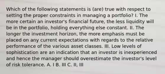 Which of the following statements is (are) true with respect to setting the proper constraints in managing a portfolio? I. The more certain an investor's financial future, the less liquidity will be in the portfolio, holding everything else constant. II. The longer the investment horizon, the more emphasis must be placed on any current expectations with regards to the relative performance of the various asset classes. III. Low levels of sophistication are an indication that an investor is inexperienced and hence the manager should overestimate the investor's level of risk tolerance. A. I B. III C. II, III