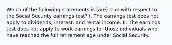 Which of the following statements is (are) true with respect to the Social Security earnings test? I. The earnings test does not apply to dividends, interest, and rental income. II. The earnings test does not apply to work earnings for those individuals who have reached the full retirement age under Social Security.