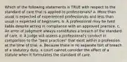 Which of the following statements is TRUE with respect to the standard of care that is applied to professionals? a. More than usual is expected of experienced professionals and less than usual is expected of beginners. b. A professional may be held liable despite acting in compliance with an approved practice. c. An error of judgment always constitutes a breach of the standard of care. d. A judge will assess a professional's conduct in comparison to the "best practices" that exist within a profession at the time of trial. e. Because there is no separate tort of breach of a statutory duty, a court cannot consider the effect of a statute when it formulates the standard of care.