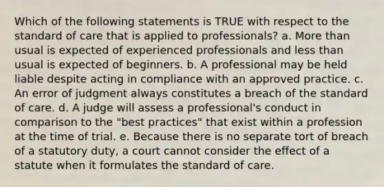 Which of the following statements is TRUE with respect to the standard of care that is applied to professionals? a. More than usual is expected of experienced professionals and less than usual is expected of beginners. b. A professional may be held liable despite acting in compliance with an approved practice. c. An error of judgment always constitutes a breach of the standard of care. d. A judge will assess a professional's conduct in comparison to the "best practices" that exist within a profession at the time of trial. e. Because there is no separate tort of breach of a statutory duty, a court cannot consider the effect of a statute when it formulates the standard of care.