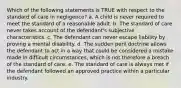 Which of the following statements is TRUE with respect to the standard of care in negligence? a. A child is never required to meet the standard of a reasonable adult. b. The standard of care never takes account of the defendant's subjective characteristics. c. The defendant can never escape liability by proving a mental disability. d. The sudden peril doctrine allows the defendant to act in a way that could be considered a mistake made in difficult circumstances, which is not therefore a breach of the standard of care. e. The standard of care is always met if the defendant followed an approved practice within a particular industry.