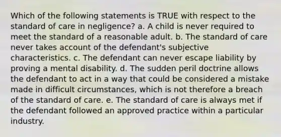 Which of the following statements is TRUE with respect to the standard of care in negligence? a. A child is never required to meet the standard of a reasonable adult. b. The standard of care never takes account of the defendant's subjective characteristics. c. The defendant can never escape liability by proving a mental disability. d. The sudden peril doctrine allows the defendant to act in a way that could be considered a mistake made in difficult circumstances, which is not therefore a breach of the standard of care. e. The standard of care is always met if the defendant followed an approved practice within a particular industry.