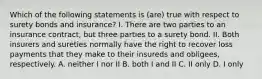 Which of the following statements is (are) true with respect to surety bonds and insurance? I. There are two parties to an insurance contract, but three parties to a surety bond. II. Both insurers and sureties normally have the right to recover loss payments that they make to their insureds and obligees, respectively. A. neither I nor II B. both I and II C. II only D. I only