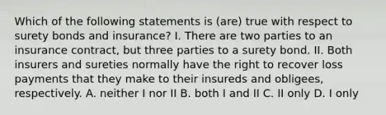 Which of the following statements is (are) true with respect to surety bonds and insurance? I. There are two parties to an insurance contract, but three parties to a surety bond. II. Both insurers and sureties normally have the right to recover loss payments that they make to their insureds and obligees, respectively. A. neither I nor II B. both I and II C. II only D. I only