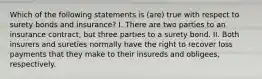 Which of the following statements is (are) true with respect to surety bonds and insurance? I. There are two parties to an insurance contract, but three parties to a surety bond. II. Both insurers and sureties normally have the right to recover loss payments that they make to their insureds and obligees, respectively.