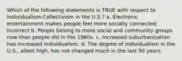 Which of the following statements is TRUE with respect to Individualism-Collectivism in the U.S.? a. Electronic entertainment makes people feel more socially connected. Incorrect b. People belong to more social and community groups now than people did in the 1960s. c. Increased suburbanization has increased individualism. d. The degree of individualism in the U.S., albeit high, has not changed much in the last 50 years.