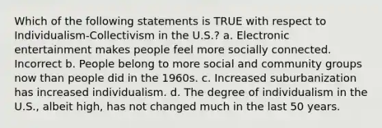 Which of the following statements is TRUE with respect to Individualism-Collectivism in the U.S.? a. Electronic entertainment makes people feel more socially connected. Incorrect b. People belong to more social and community groups now than people did in the 1960s. c. Increased suburbanization has increased individualism. d. The degree of individualism in the U.S., albeit high, has not changed much in the last 50 years.