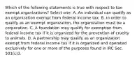 Which of the following statements is true with respect to tax-exempt organizations? Select one: A. An individual can qualify as an organization exempt from federal income tax. B. In order to qualify as an exempt organization, the organization must be a corporation. C. A foundation may qualify for exemption from federal income tax if it is organized for the prevention of cruelty to animals. D. A partnership may qualify as an organization exempt from federal income tax if it is organized and operated exclusively for one or more of the purposes found in IRC Sec. 501(c)3.