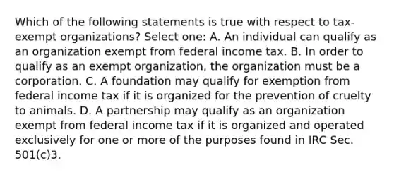 Which of the following statements is true with respect to tax-exempt organizations? Select one: A. An individual can qualify as an organization exempt from federal income tax. B. In order to qualify as an exempt organization, the organization must be a corporation. C. A foundation may qualify for exemption from federal income tax if it is organized for the prevention of cruelty to animals. D. A partnership may qualify as an organization exempt from federal income tax if it is organized and operated exclusively for one or more of the purposes found in IRC Sec. 501(c)3.