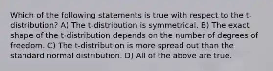 Which of the following statements is true with respect to the t-distribution? A) The t-distribution is symmetrical. B) The exact shape of the t-distribution depends on the number of degrees of freedom. C) The t-distribution is more spread out than the standard normal distribution. D) All of the above are true.