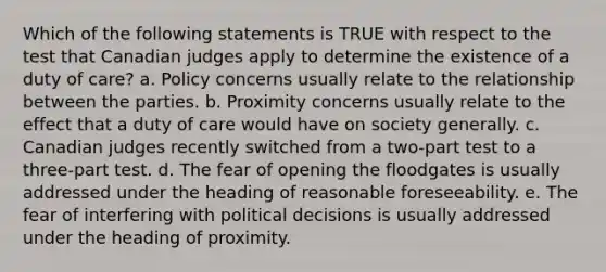 Which of the following statements is TRUE with respect to the test that Canadian judges apply to determine the existence of a duty of care? a. Policy concerns usually relate to the relationship between the parties. b. Proximity concerns usually relate to the effect that a duty of care would have on society generally. c. Canadian judges recently switched from a two-part test to a three-part test. d. The fear of opening the floodgates is usually addressed under the heading of reasonable foreseeability. e. The fear of interfering with political decisions is usually addressed under the heading of proximity.