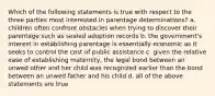 Which of the following statements is true with respect to the three parties most interested in parentage determinations? a. children often confront obstacles when trying to discover their parentage such as sealed adoption records b. the government's interest in establishing parentage is essentially economic as it seeks to control the cost of public assistance c. given the relative ease of establishing maternity, the legal bond between an unwed other and her child was recognized earlier than the bond between an unwed father and his child d. all of the above statements are true