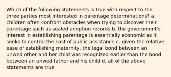 Which of the following statements is true with respect to the three parties most interested in parentage determinations? a. children often confront obstacles when trying to discover their parentage such as sealed adoption records b. the government's interest in establishing parentage is essentially economic as it seeks to control the cost of public assistance c. given the relative ease of establishing maternity, the legal bond between an unwed other and her child was recognized earlier than the bond between an unwed father and his child d. all of the above statements are true