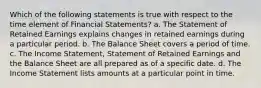 Which of the following statements is true with respect to the time element of Financial Statements? a. The Statement of Retained Earnings explains changes in retained earnings during a particular period. b. The Balance Sheet covers a period of time. c. The Income Statement, Statement of Retained Earnings and the Balance Sheet are all prepared as of a specific date. d. The Income Statement lists amounts at a particular point in time.