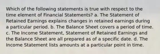 Which of the following statements is true with respect to the time element of Financial Statements? a. The Statement of Retained Earnings explains changes in retained earnings during a particular period. b. The Balance Sheet covers a period of time. c. The Income Statement, Statement of Retained Earnings and the Balance Sheet are all prepared as of a specific date. d. The Income Statement lists amounts at a particular point in time.