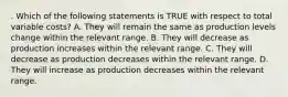 . Which of the following statements is TRUE with respect to total variable costs? A. They will remain the same as production levels change within the relevant range. B. They will decrease as production increases within the relevant range. C. They will decrease as production decreases within the relevant range. D. They will increase as production decreases within the relevant range.