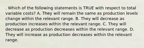 . Which of the following statements is TRUE with respect to total variable costs? A. They will remain the same as production levels change within the relevant range. B. They will decrease as production increases within the relevant range. C. They will decrease as production decreases within the relevant range. D. They will increase as production decreases within the relevant range.