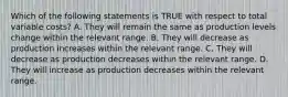 Which of the following statements is TRUE with respect to total variable costs? A. They will remain the same as production levels change within the relevant range. B. They will decrease as production increases within the relevant range. C. They will decrease as production decreases within the relevant range. D. They will increase as production decreases within the relevant range.