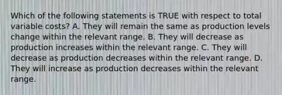 Which of the following statements is TRUE with respect to total variable costs? A. They will remain the same as production levels change within the relevant range. B. They will decrease as production increases within the relevant range. C. They will decrease as production decreases within the relevant range. D. They will increase as production decreases within the relevant range.