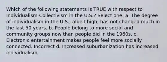 Which of the following statements is TRUE with respect to Individualism-Collectivism in the U.S.? Select one: a. The degree of individualism in the U.S., albeit high, has not changed much in the last 50 years. b. People belong to more social and community groups now than people did in the 1960s. c. Electronic entertainment makes people feel more socially connected. Incorrect d. Increased suburbanization has increased individualism.