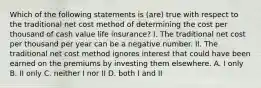 Which of the following statements is (are) true with respect to the traditional net cost method of determining the cost per thousand of cash value life insurance? I. The traditional net cost per thousand per year can be a negative number. II. The traditional net cost method ignores interest that could have been earned on the premiums by investing them elsewhere. A. I only B. II only C. neither I nor II D. both I and II