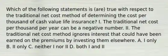 Which of the following statements is (are) true with respect to the traditional net cost method of determining the cost per thousand of cash value life insurance? I. The traditional net cost per thousand per year can be a negative number. II. The traditional net cost method ignores interest that could have been earned on the premiums by investing them elsewhere. A. I only B. II only C. neither I nor II D. both I and II