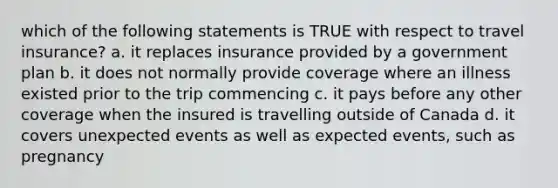 which of the following statements is TRUE with respect to travel insurance? a. it replaces insurance provided by a government plan b. it does not normally provide coverage where an illness existed prior to the trip commencing c. it pays before any other coverage when the insured is travelling outside of Canada d. it covers unexpected events as well as expected events, such as pregnancy