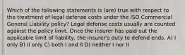 Which of the following statements is (are) true with respect to the treatment of legal defense costs under the ISO Commercial General Liability policy? Legal defense costs usually are counted against the policy limit. Once the insurer has paid out the applicable limit of liability, the insurer's duty to defend ends. A) I only B) II only C) both I and II D) neither I nor II