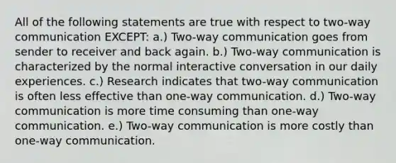 All of the following statements are true with respect to two-way communication EXCEPT: a.) Two-way communication goes from sender to receiver and back again. b.) Two-way communication is characterized by the normal interactive conversation in our daily experiences. c.) Research indicates that two-way communication is often less effective than one-way communication. d.) Two-way communication is more time consuming than one-way communication. e.) Two-way communication is more costly than one-way communication.