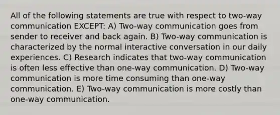 All of the following statements are true with respect to two-way communication EXCEPT: A) Two-way communication goes from sender to receiver and back again. B) Two-way communication is characterized by the normal interactive conversation in our daily experiences. C) Research indicates that two-way communication is often less effective than one-way communication. D) Two-way communication is more time consuming than one-way communication. E) Two-way communication is more costly than one-way communication.