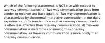 Which of the following statements is NOT true with respect to two-way communication? a) Two-way communication goes from sender to receiver and back again. b) Two-way communication is characterized by the normal interactive conversation in our daily experiences. c) Research indicates that two-way communication is often less effective than one-way communication. d) Two-way communication is more time consuming than one-way communication. e) Two-way communication is more costly than one-way communication.