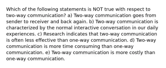 Which of the following statements is NOT true with respect to two-way communication? a) Two-way communication goes from sender to receiver and back again. b) Two-way communication is characterized by the normal interactive conversation in our daily experiences. c) Research indicates that two-way communication is often less effective than one-way communication. d) Two-way communication is more time consuming than one-way communication. e) Two-way communication is more costly than one-way communication.