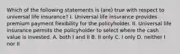 Which of the following statements is (are) true with respect to universal life insurance? I. Universal life insurance provides premium payment flexibility for the policyholder. II. Universal life insurance permits the policyholder to select where the cash value is invested. A. both I and II B. II only C. I only D. neither I nor II