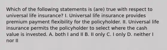 Which of the following statements is (are) true with respect to universal life insurance? I. Universal life insurance provides premium payment flexibility for the policyholder. II. Universal life insurance permits the policyholder to select where the cash value is invested. A. both I and II B. II only C. I only D. neither I nor II