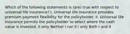 Which of the following statements is (are) true with respect to universal life insurance? I. Universal life insurance provides premium payment flexibility for the policyholder. II. Universal life insurance permits the policyholder to select where the cash value is invested. II only Neither I nor II I only Both I and II