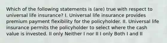 Which of the following statements is (are) true with respect to universal life insurance? I. Universal life insurance provides premium payment flexibility for the policyholder. II. Universal life insurance permits the policyholder to select where the cash value is invested. II only Neither I nor II I only Both I and II