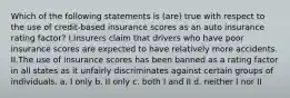 Which of the following statements is (are) true with respect to the use of credit-based insurance scores as an auto insurance rating factor? I.Insurers claim that drivers who have poor insurance scores are expected to have relatively more accidents. II.The use of insurance scores has been banned as a rating factor in all states as it unfairly discriminates against certain groups of individuals. a. I only b. II only c. both I and II d. neither I nor II