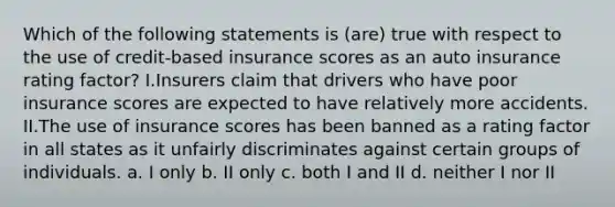 Which of the following statements is (are) true with respect to the use of credit-based insurance scores as an auto insurance rating factor? I.Insurers claim that drivers who have poor insurance scores are expected to have relatively more accidents. II.The use of insurance scores has been banned as a rating factor in all states as it unfairly discriminates against certain groups of individuals. a. I only b. II only c. both I and II d. neither I nor II