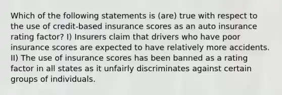 Which of the following statements is (are) true with respect to the use of credit-based insurance scores as an auto insurance rating factor? I) Insurers claim that drivers who have poor insurance scores are expected to have relatively more accidents. II) The use of insurance scores has been banned as a rating factor in all states as it unfairly discriminates against certain groups of individuals.