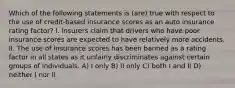 Which of the following statements is (are) true with respect to the use of credit-based insurance scores as an auto insurance rating factor? I. Insurers claim that drivers who have poor insurance scores are expected to have relatively more accidents. II. The use of insurance scores has been banned as a rating factor in all states as it unfairly discriminates against certain groups of individuals. A) I only B) II only C) both I and II D) neither I nor II