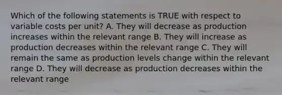 Which of the following statements is TRUE with respect to variable costs per unit? A. They will decrease as production increases within the relevant range B. They will increase as production decreases within the relevant range C. They will remain the same as production levels change within the relevant range D. They will decrease as production decreases within the relevant range