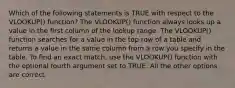 Which of the following statements is TRUE with respect to the VLOOKUP() function? The VLOOKUP() function always looks up a value in the first column of the lookup range. The VLOOKUP() function searches for a value in the top row of a table and returns a value in the same column from a row you specify in the table. To find an exact match, use the VLOOKUP() function with the optional fourth argument set to TRUE. All the other options are correct.