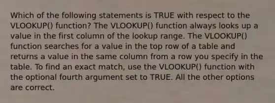 Which of the following statements is TRUE with respect to the VLOOKUP() function? The VLOOKUP() function always looks up a value in the first column of the lookup range. The VLOOKUP() function searches for a value in the top row of a table and returns a value in the same column from a row you specify in the table. To find an exact match, use the VLOOKUP() function with the optional fourth argument set to TRUE. All the other options are correct.