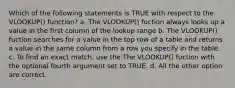 Which of the following statements is TRUE with respect to the VLOOKUP() function? a. The VLOOKUP() fuction always looks up a value in the first column of the lookup range b. The VLOOKUP() fuction searches for a value in the top row of a table and returns a value in the same column from a row you specify in the table. c. To find an exact match, use the The VLOOKUP() fuction with the optional fourth argument set to TRUE. d. All the other option are correct.