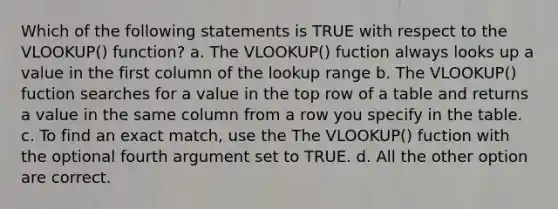 Which of the following statements is TRUE with respect to the VLOOKUP() function? a. The VLOOKUP() fuction always looks up a value in the first column of the lookup range b. The VLOOKUP() fuction searches for a value in the top row of a table and returns a value in the same column from a row you specify in the table. c. To find an exact match, use the The VLOOKUP() fuction with the optional fourth argument set to TRUE. d. All the other option are correct.