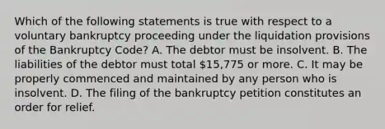 Which of the following statements is true with respect to a voluntary bankruptcy proceeding under the liquidation provisions of the Bankruptcy Code? A. The debtor must be insolvent. B. The liabilities of the debtor must total 15,775 or more. C. It may be properly commenced and maintained by any person who is insolvent. D. The filing of the bankruptcy petition constitutes an order for relief.